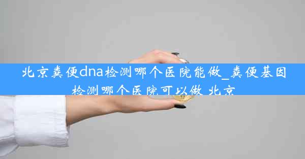 北京粪便dna检测哪个医院能做_粪便基因检测哪个医院可以做 北京