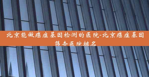 北京能做癌症基因检测的医院-北京癌症基因筛查医院排名