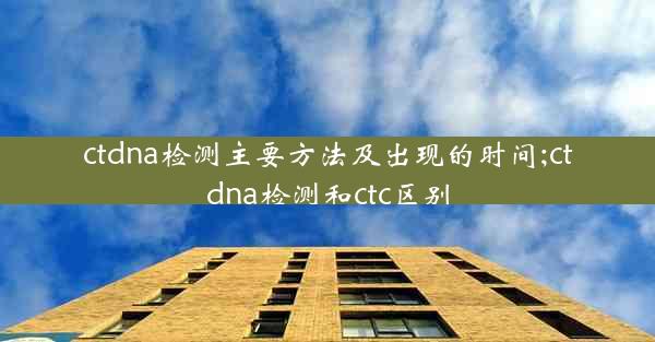 ctdna检测主要方法及出现的时间;ctdna检测和ctc区别