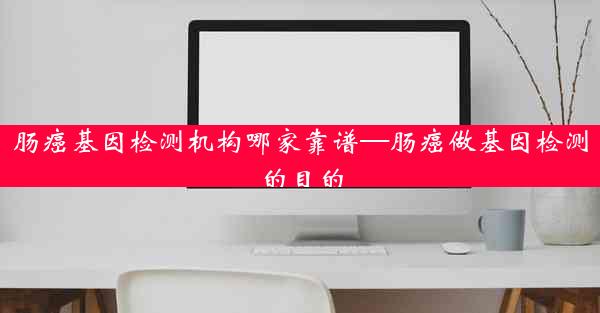 肠癌基因检测机构哪家靠谱—肠癌做基因检测的目的