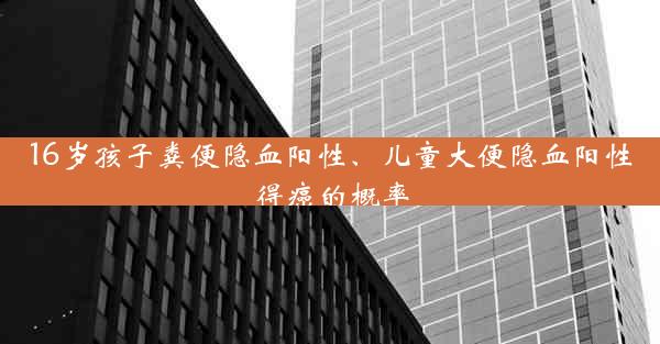 16岁孩子粪便隐血阳性、儿童大便隐血阳性得癌的概率