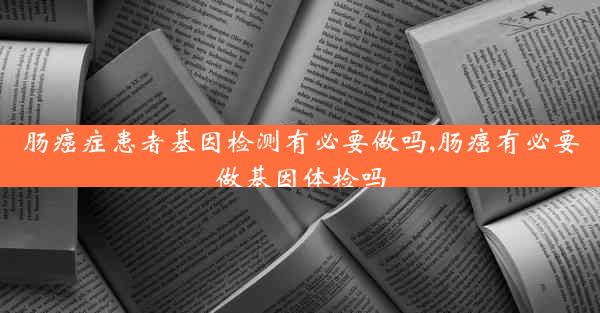 肠癌症患者基因检测有必要做吗,肠癌有必要做基因体检吗