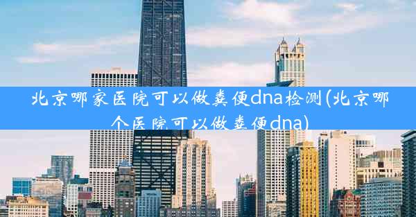 北京哪家医院可以做粪便dna检测(北京哪个医院可以做粪便dna)