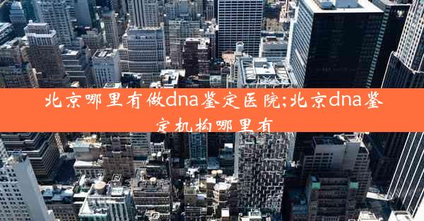 北京哪里有做dna鉴定医院;北京dna鉴定机构哪里有