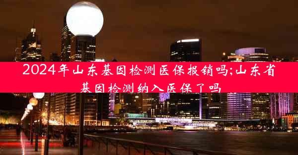 2024年山东基因检测医保报销吗;山东省基因检测纳入医保了吗