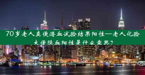 70岁老人粪便潜血试验结果阳性—老人化验大便隐血阳性是什么意思？