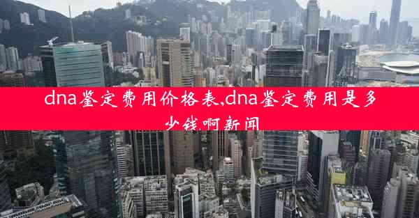 dna鉴定费用价格表,dna鉴定费用是多少钱啊新闻