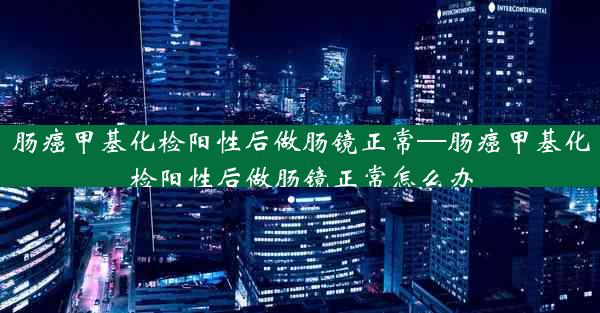 肠癌甲基化检阳性后做肠镜正常—肠癌甲基化检阳性后做肠镜正常怎么办