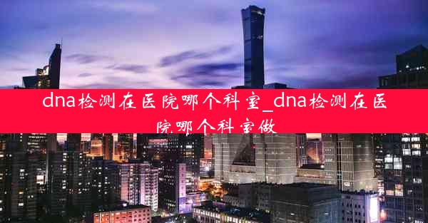 dna检测在医院哪个科室_dna检测在医院哪个科室做