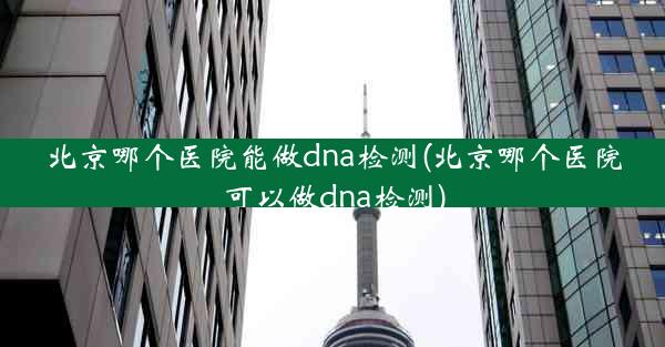 北京哪个医院能做dna检测(北京哪个医院可以做dna检测)