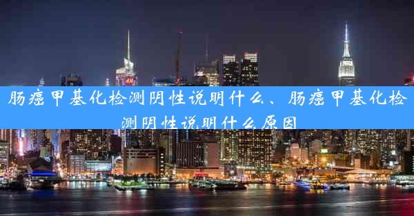 肠癌甲基化检测阴性说明什么、肠癌甲基化检测阴性说明什么原因