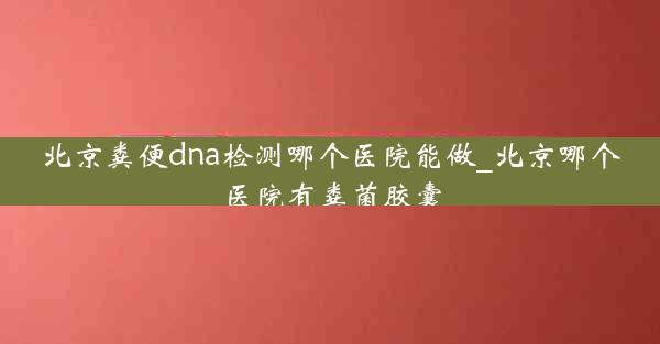 北京粪便dna检测哪个医院能做_北京哪个医院有粪菌胶囊