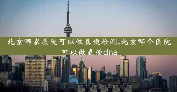 北京哪家医院可以做粪便检测,北京哪个医院可以做粪便dna