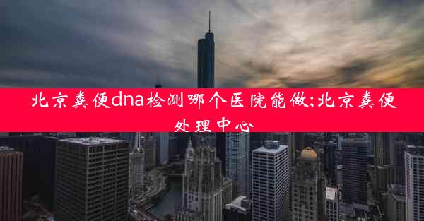 北京粪便dna检测哪个医院能做;北京粪便处理中心