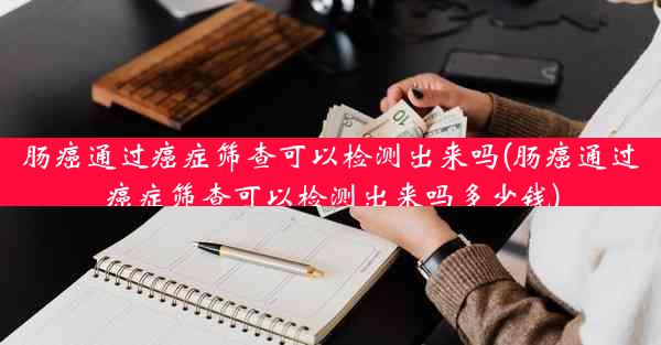 肠癌通过癌症筛查可以检测出来吗(肠癌通过癌症筛查可以检测出来吗多少钱)