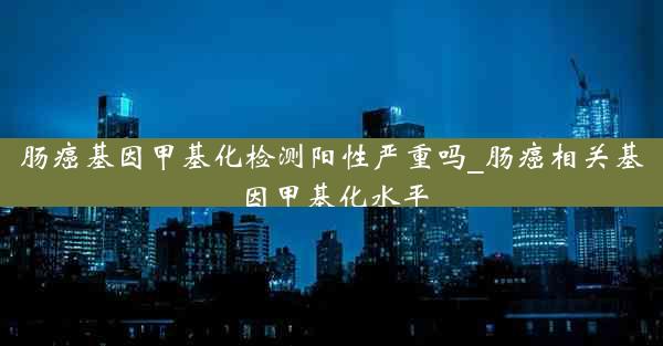 肠癌基因甲基化检测阳性严重吗_肠癌相关基因甲基化水平