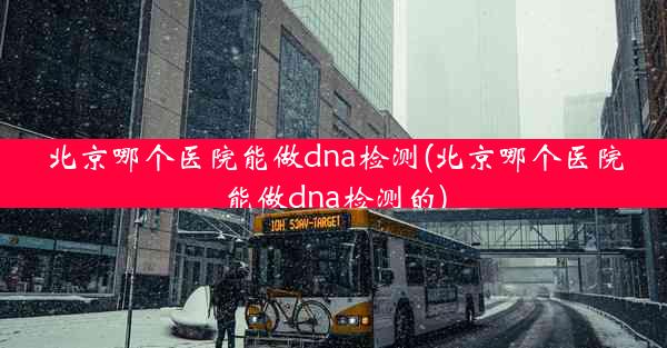 北京哪个医院能做dna检测(北京哪个医院能做dna检测的)