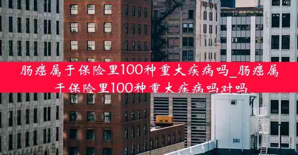 肠癌属于保险里100种重大疾病吗_肠癌属于保险里100种重大疾病吗对吗