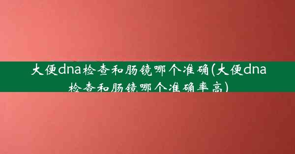 大便dna检查和肠镜哪个准确(大便dna检查和肠镜哪个准确率高)