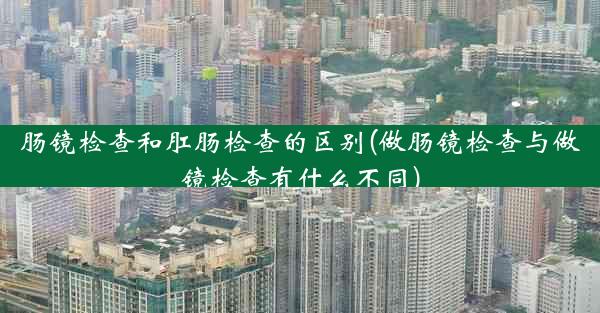 肠镜检查和肛肠检查的区别(做肠镜检查与做镜检查有什么不同)