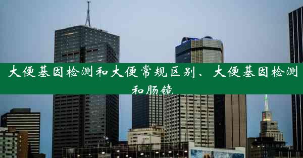 大便基因检测和大便常规区别、大便基因检测和肠镜