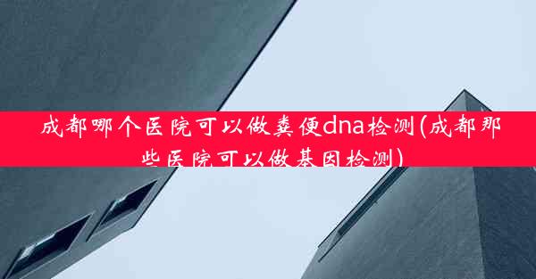 成都哪个医院可以做粪便dna检测(成都那些医院可以做基因检测)