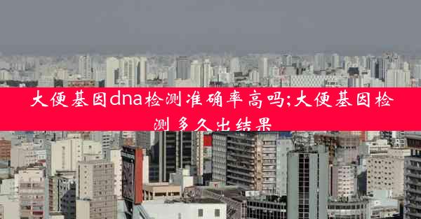 大便基因dna检测准确率高吗;大便基因检测多久出结果