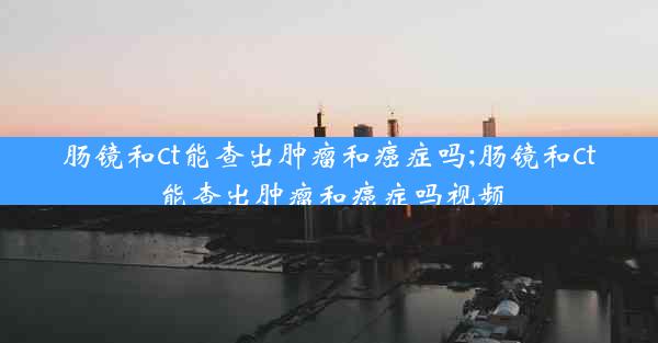 肠镜和ct能查出肿瘤和癌症吗;肠镜和ct能查出肿瘤和癌症吗视频