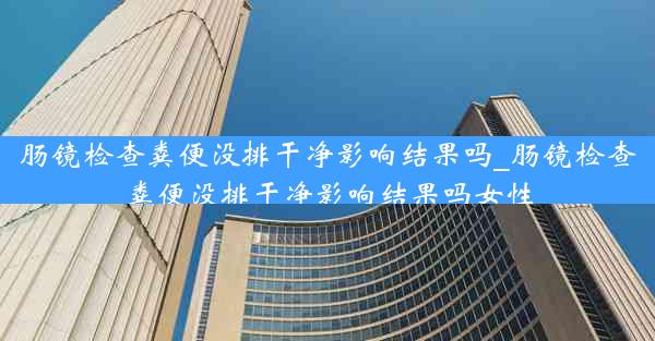 肠镜检查粪便没排干净影响结果吗_肠镜检查粪便没排干净影响结果吗女性