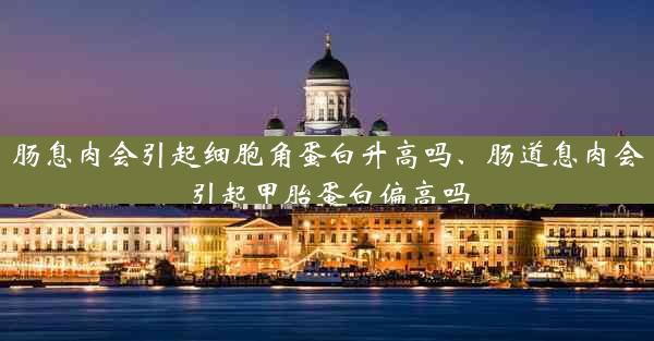 肠息肉会引起细胞角蛋白升高吗、肠道息肉会引起甲胎蛋白偏高吗