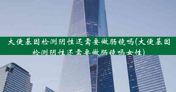 大便基因检测阴性还需要做肠镜吗(大便基因检测阴性还需要做肠镜吗女性)