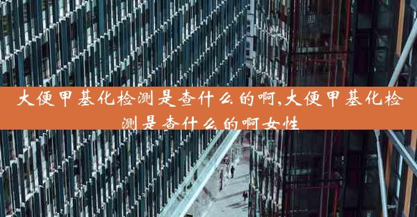 大便甲基化检测是查什么的啊,大便甲基化检测是查什么的啊女性