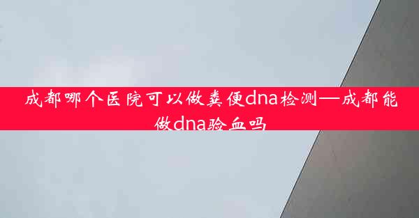 成都哪个医院可以做粪便dna检测—成都能做dna验血吗