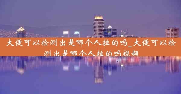 大便可以检测出是哪个人拉的吗_大便可以检测出是哪个人拉的吗视频