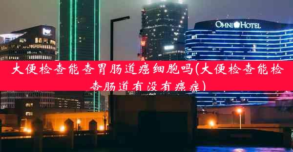 大便检查能查胃肠道癌细胞吗(大便检查能检查肠道有没有癌症)