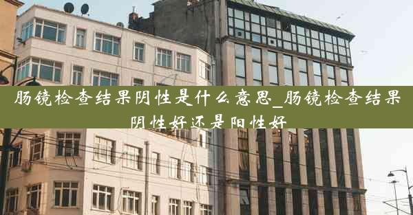 肠镜检查结果阴性是什么意思_肠镜检查结果阴性好还是阳性好