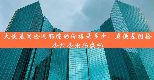 大便基因检测肠癌的价格是多少、粪便基因检查能查出肠癌吗