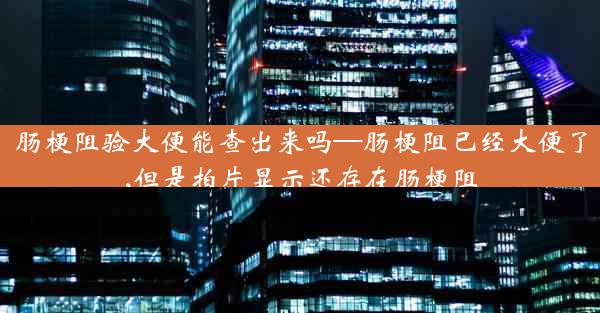 肠梗阻验大便能查出来吗—肠梗阻已经大便了,但是拍片显示还存在肠梗阻