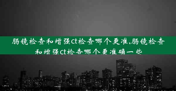 肠镜检查和增强ct检查哪个更准,肠镜检查和增强ct检查哪个更准确一些