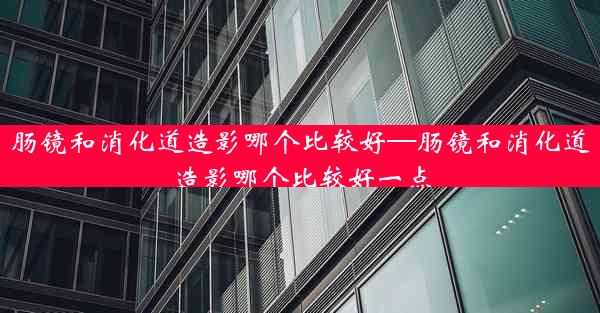 肠镜和消化道造影哪个比较好—肠镜和消化道造影哪个比较好一点