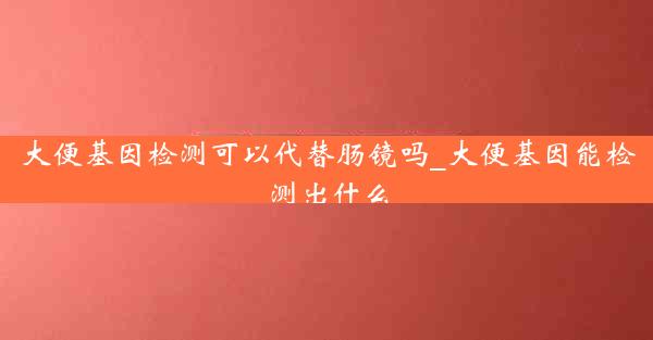 大便基因检测可以代替肠镜吗_大便基因能检测出什么