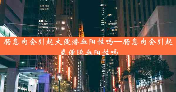 肠息肉会引起大便潜血阳性吗—肠息肉会引起粪便隐血阳性吗