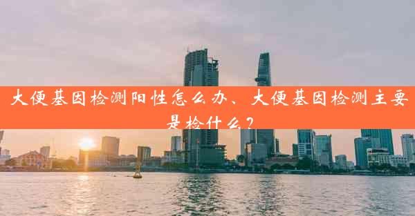 大便基因检测阳性怎么办、大便基因检测主要是检什么？