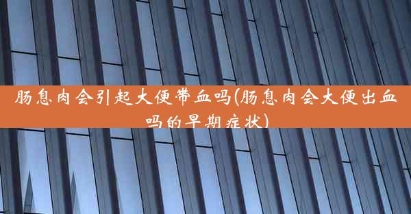 肠息肉会引起大便带血吗(肠息肉会大便出血吗的早期症状)