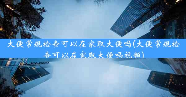 大便常规检查可以在家取大便吗(大便常规检查可以在家取大便吗视频)