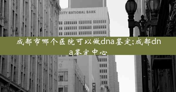 成都市哪个医院可以做dna鉴定;成都dna鉴定中心