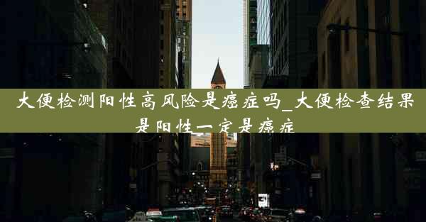 大便检测阳性高风险是癌症吗_大便检查结果是阳性一定是癌症