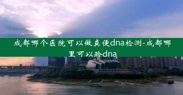 成都哪个医院可以做粪便dna检测-成都哪里可以验dna