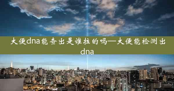 大便dna能查出是谁拉的吗—大便能检测出dna