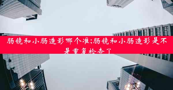 肠镜和小肠造影哪个准;肠镜和小肠造影是不是重复检查了